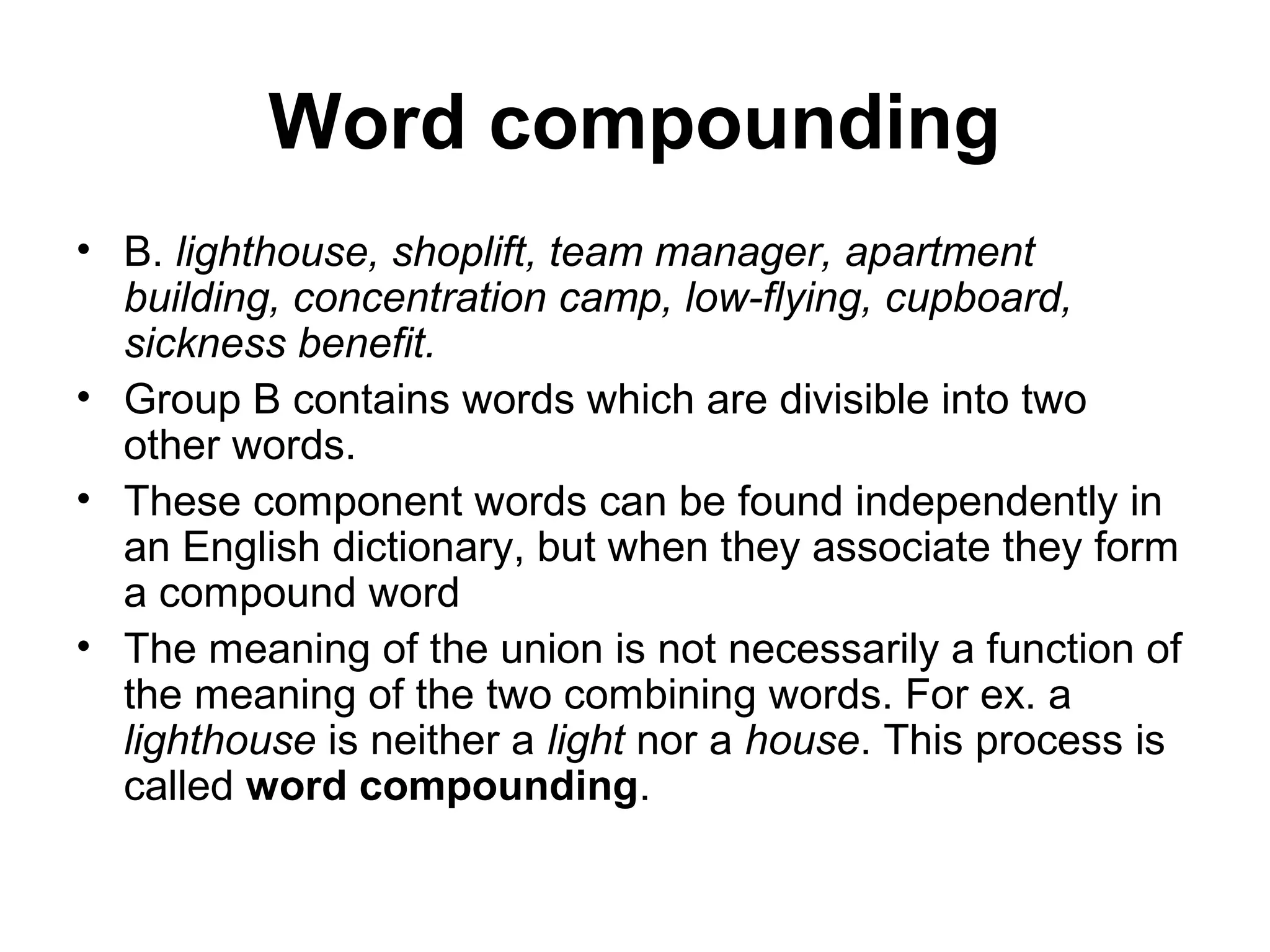 Word compounding 
• B. lighthouse, shoplift, team manager, apartment 
building, concentration camp, low-flying, cupboard, 
sickness benefit. 
• Group B contains words which are divisible into two 
other words. 
• These component words can be found independently in 
an English dictionary, but when they associate they form 
a compound word 
• The meaning of the union is not necessarily a function of 
the meaning of the two combining words. For ex. a 
lighthouse is neither a light nor a house. This process is 
called word compounding. 
 