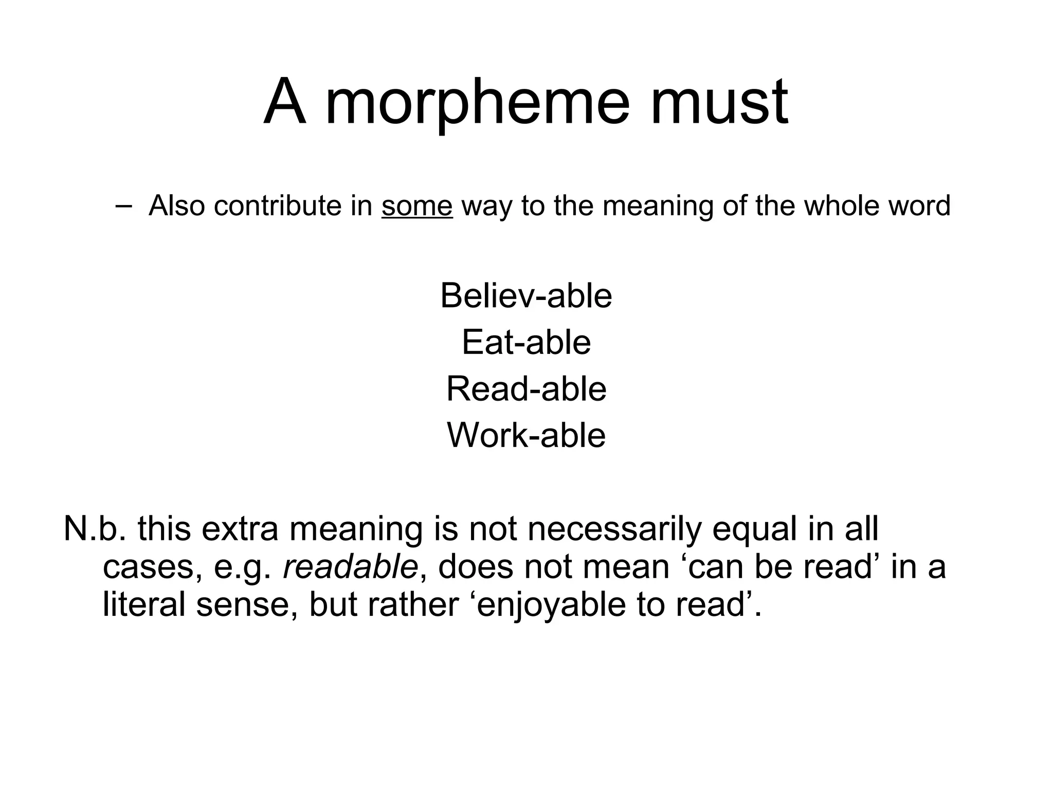 A morpheme must 
– Also contribute in some way to the meaning of the whole word 
Believ-able 
Eat-able 
Read-able 
Work-able 
N.b. this extra meaning is not necessarily equal in all 
cases, e.g. readable, does not mean ‘can be read’ in a 
literal sense, but rather ‘enjoyable to read’. 
 