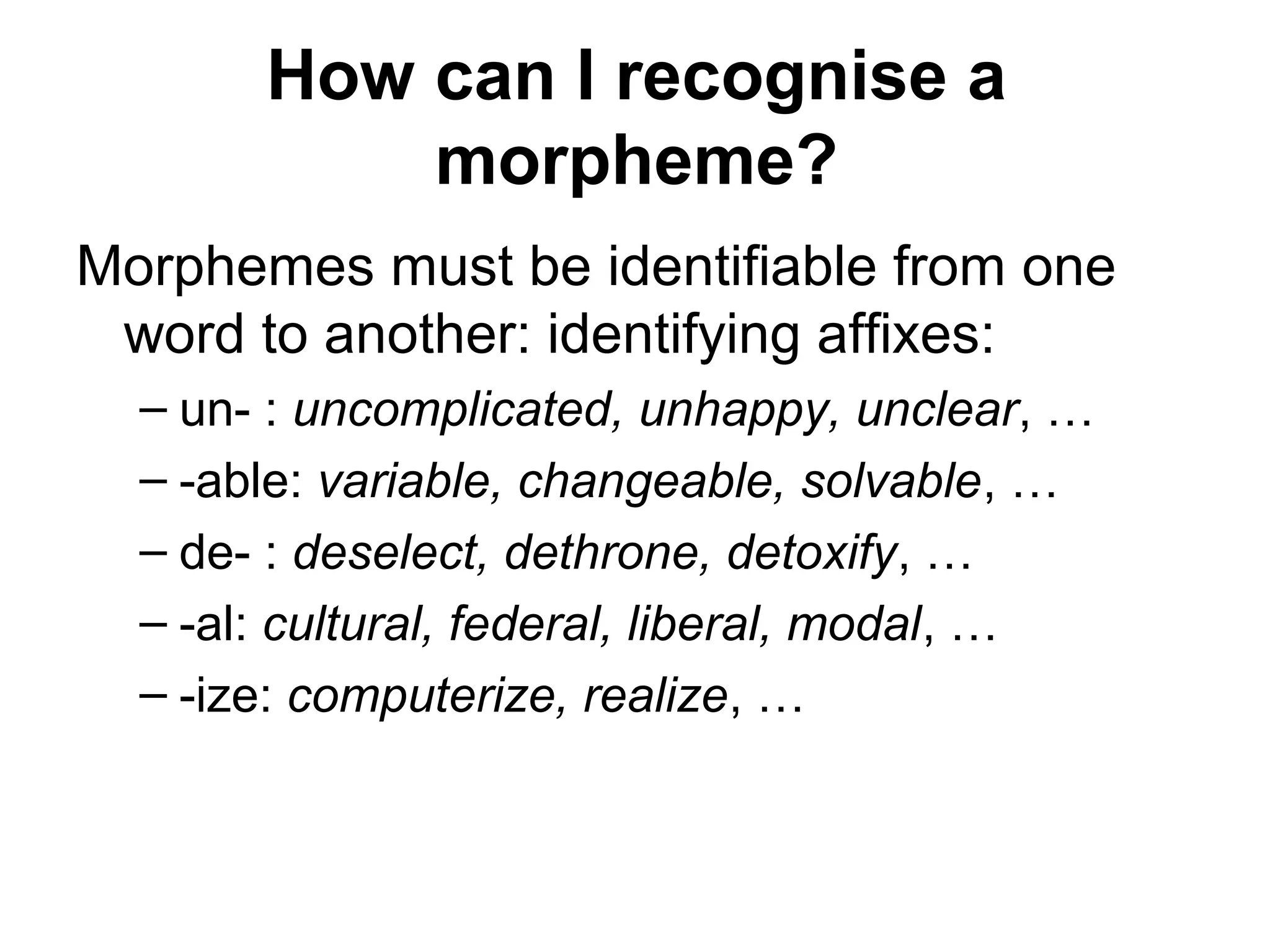 How can I recognise a 
morpheme? 
Morphemes must be identifiable from one 
word to another: identifying affixes: 
– un- : uncomplicated, unhappy, unclear, … 
– -able: variable, changeable, solvable, … 
– de- : deselect, dethrone, detoxify, … 
– -al: cultural, federal, liberal, modal, … 
– -ize: computerize, realize, … 
 