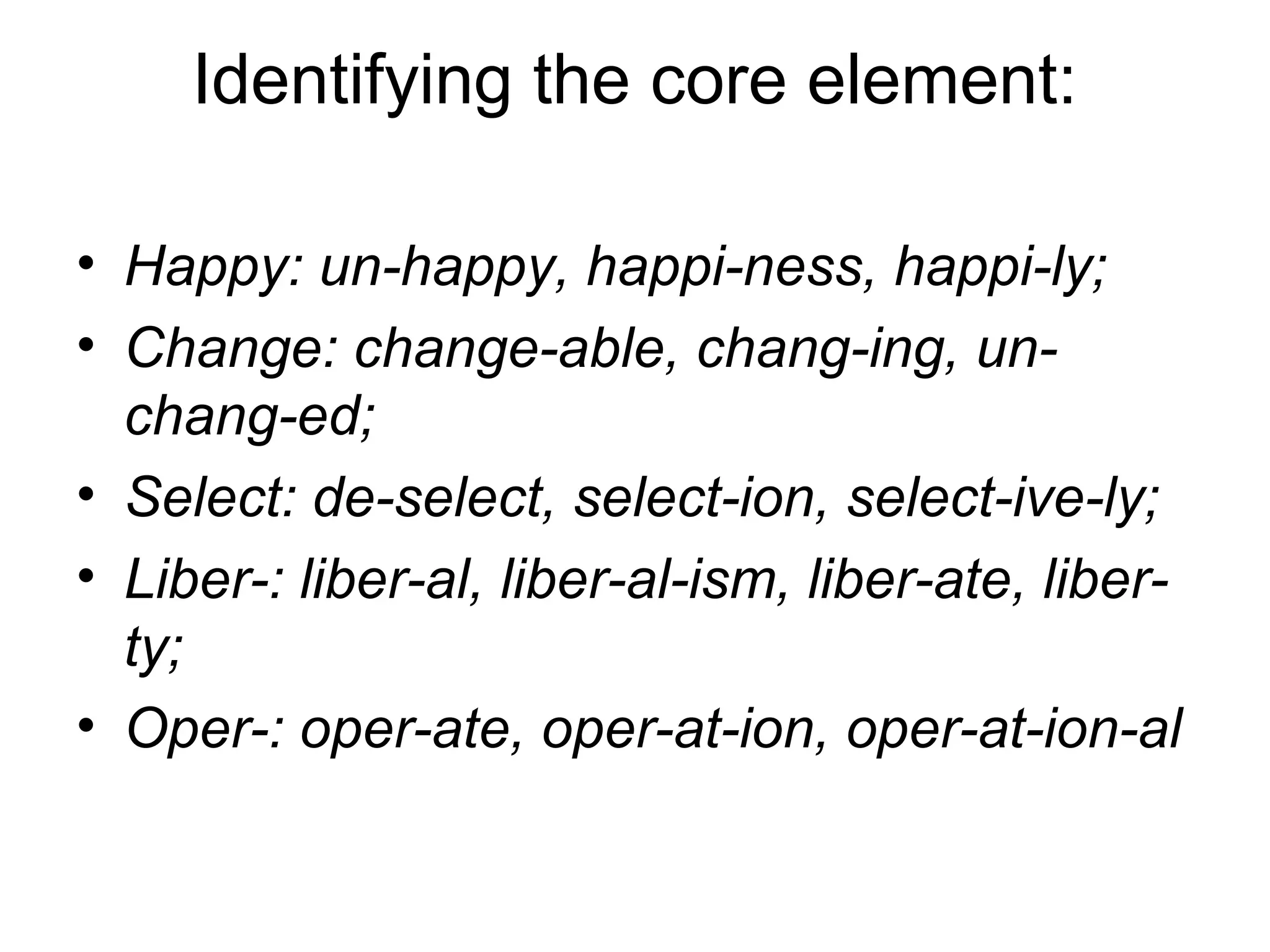 Identifying the core element: 
• Happy: un-happy, happi-ness, happi-ly; 
• Change: change-able, chang-ing, un-chang- 
ed; 
• Select: de-select, select-ion, select-ive-ly; 
• Liber-: liber-al, liber-al-ism, liber-ate, liber-ty; 
• Oper-: oper-ate, oper-at-ion, oper-at-ion-al 
 