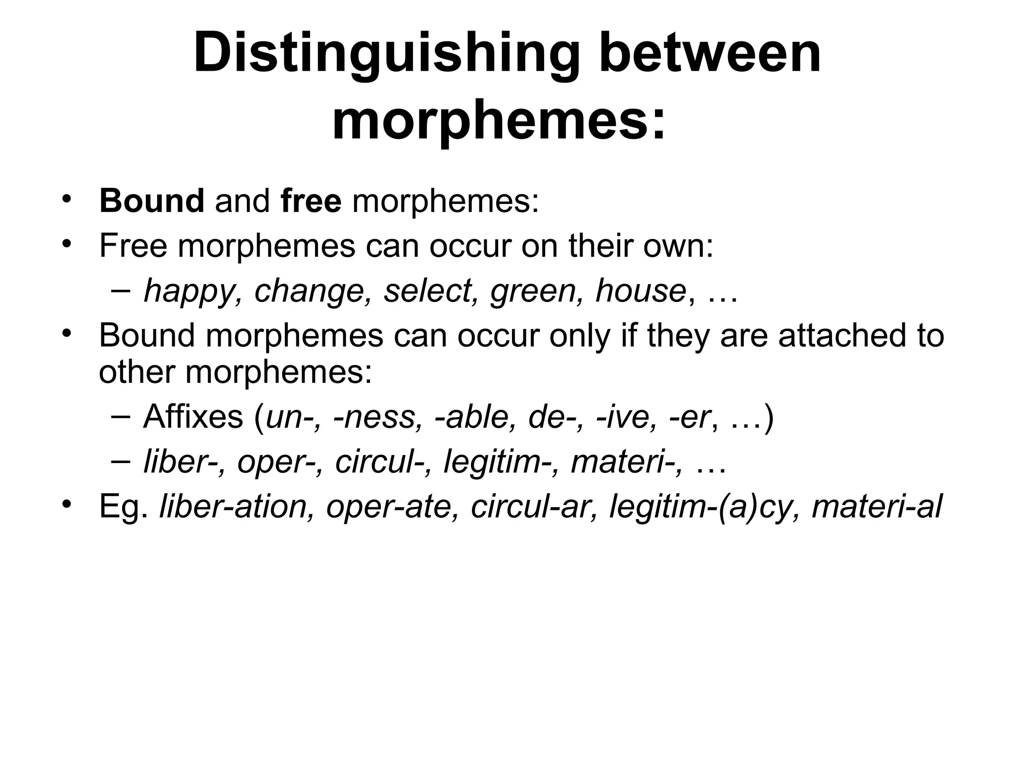 Distinguishing between 
morphemes: 
• Bound and free morphemes: 
• Free morphemes can occur on their own: 
– happy, change, select, green, house, … 
• Bound morphemes can occur only if they are attached to 
other morphemes: 
– Affixes (un-, -ness, -able, de-, -ive, -er, …) 
– liber-, oper-, circul-, legitim-, materi-, … 
• Eg. liber-ation, oper-ate, circul-ar, legitim-(a)cy, materi-al 
 