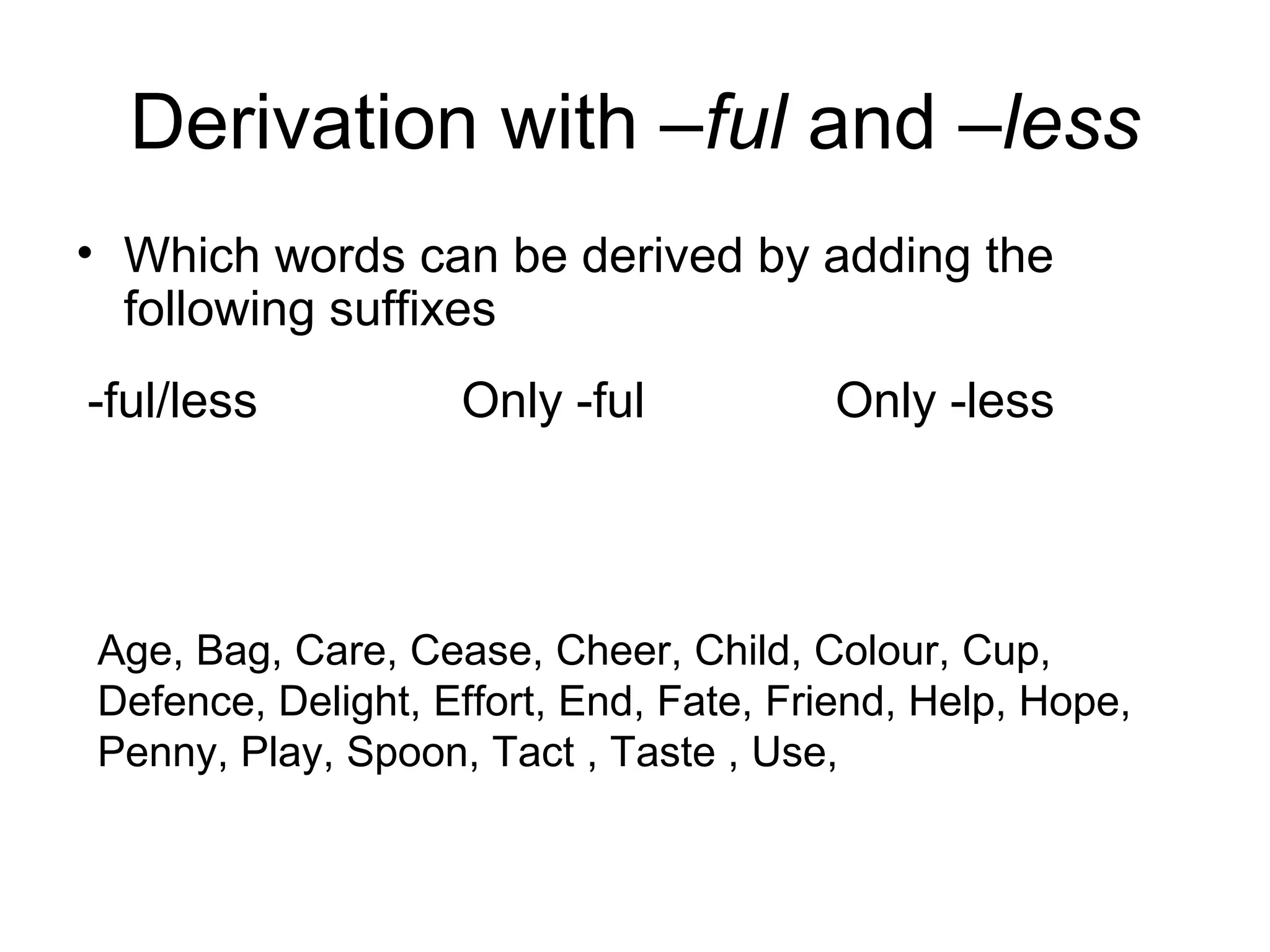 Derivation with –ful and –less 
• Which words can be derived by adding the 
following suffixes 
-ful/less Only -ful Only -less 
Age, Bag, Care, Cease, Cheer, Child, Colour, Cup, 
Defence, Delight, Effort, End, Fate, Friend, Help, Hope, 
Penny, Play, Spoon, Tact , Taste , Use, 
 