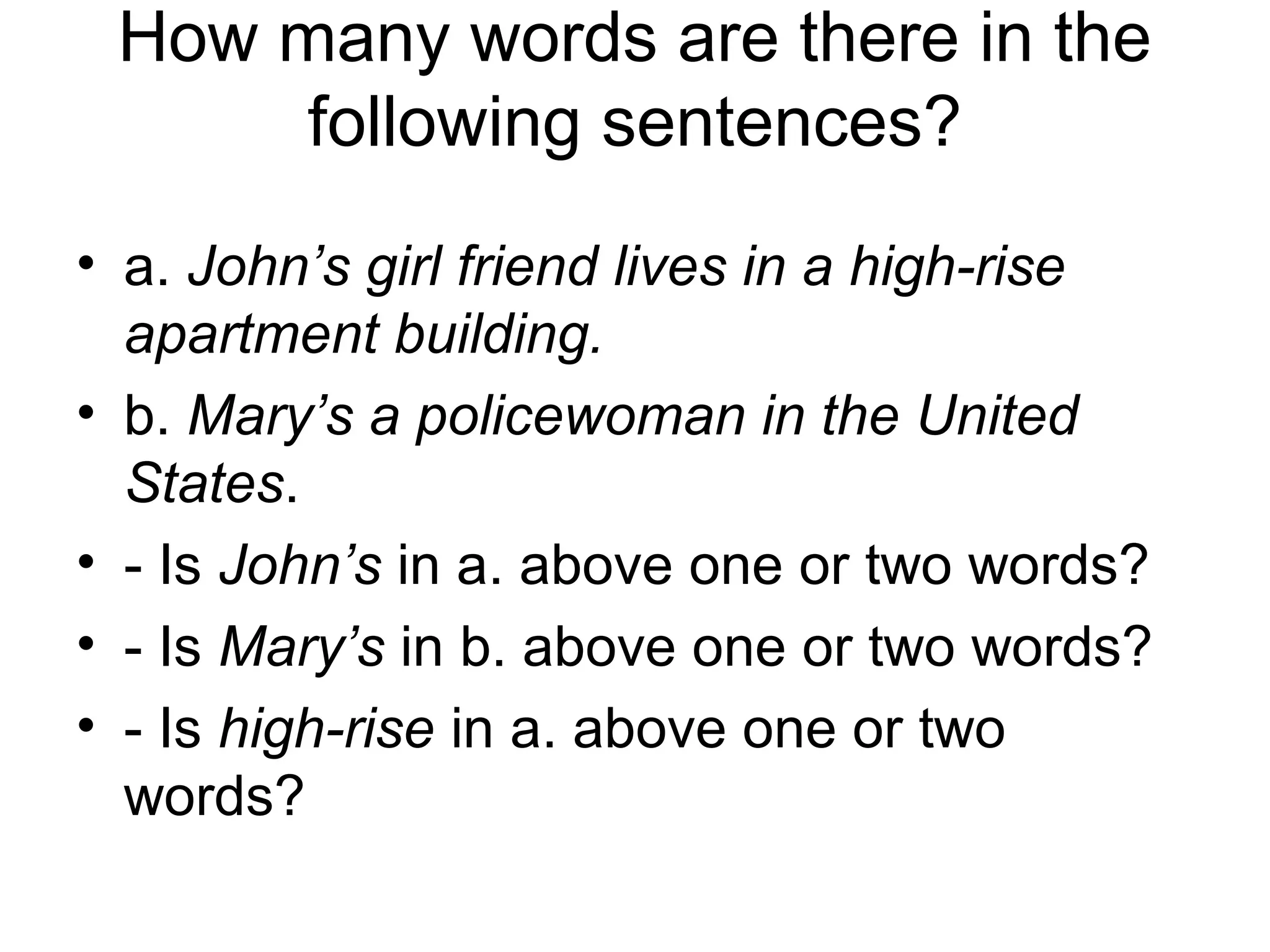How many words are there in the 
following sentences? 
• a. John’s girl friend lives in a high-rise 
apartment building. 
• b. Mary’s a policewoman in the United 
States. 
• - Is John’s in a. above one or two words? 
• - Is Mary’s in b. above one or two words? 
• - Is high-rise in a. above one or two 
words? 
 