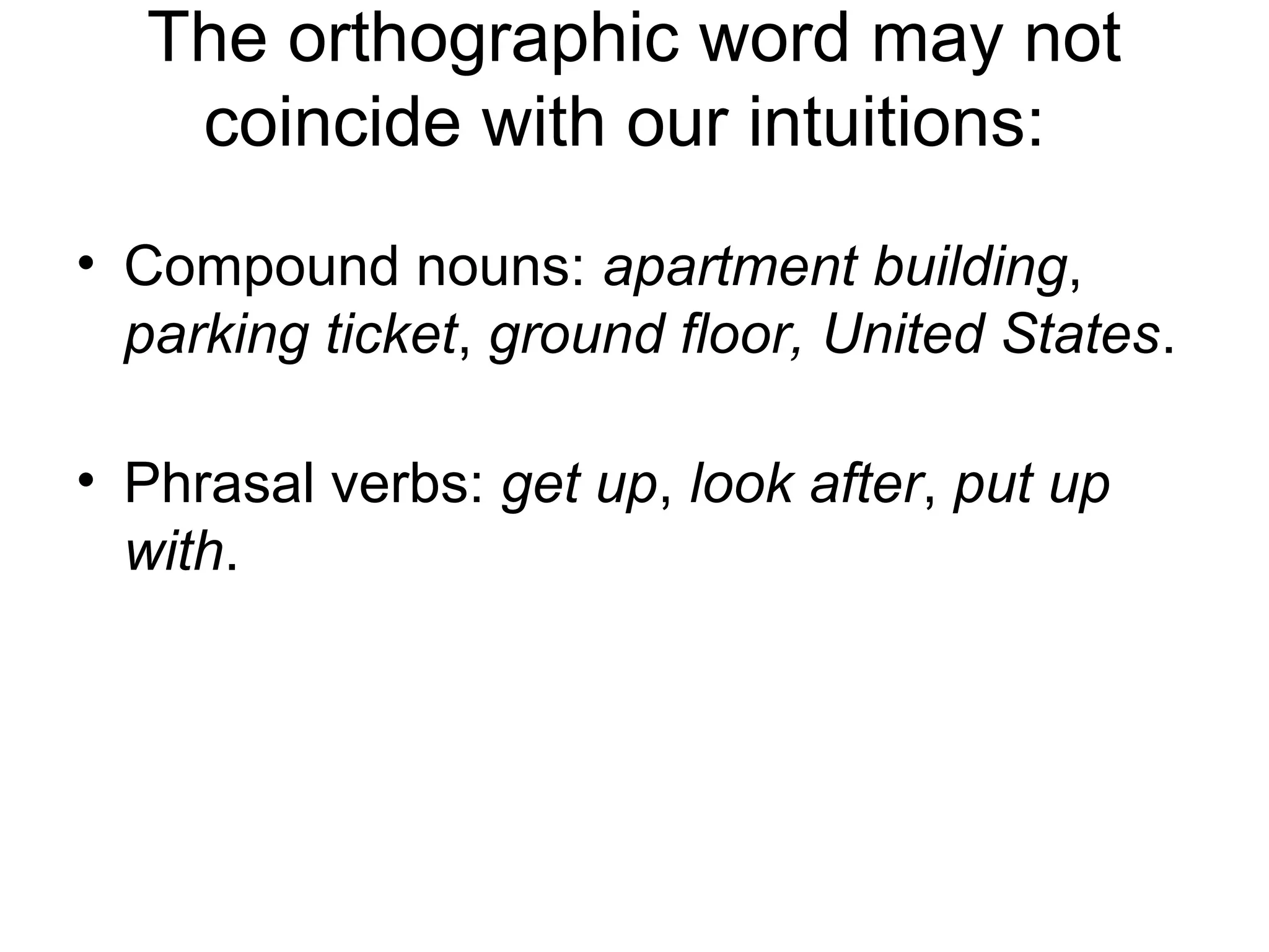 The orthographic word may not 
coincide with our intuitions: 
• Compound nouns: apartment building, 
parking ticket, ground floor, United States. 
• Phrasal verbs: get up, look after, put up 
with. 
 