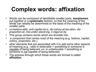 Complex words: affixation 
• Words can be composed of identifiable smaller parts, morphemes, 
put together in a systematic fashion, so that the meaning of the 
whole can reliably be determined on the basis of the meaning of the 
smaller parts. 
• un-believe-able, anti-capital-ist-ic, de-colony-al-ize-ation, dis-proportion- 
al, mis-under-stand-ing, ir-regul-ar-ity. 
• This group contains words which are divisible into: 
• a component that carries most of the meaning (e.g. believe, capital, 
colony, proportion, etc.) 
• other elements that are associated with it to add some other aspects 
of meaning (e.g. –able in believable = something or someone is 
capable of being believed; un- in unbelievable = something or 
someone is not capable of being believed). 
• The process through which these words are formed is called 
affixation. 
 