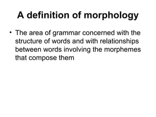A definition of morphology 
• The area of grammar concerned with the 
structure of words and with relationships 
between words involving the morphemes 
that compose them 
 
