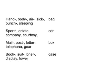 Hand-, body-, air-, sick-, 
punch-, sleeping 
bag 
Sports, estate, 
company, courtesy, 
car 
Mail-, post-, letter-, 
telephone, gear-box 
Book-, suit-, brief-, 
display, lower 
case 
 