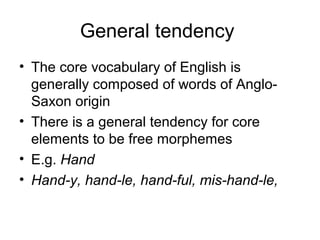 General tendency 
• The core vocabulary of English is 
generally composed of words of Anglo- 
Saxon origin 
• There is a general tendency for core 
elements to be free morphemes 
• E.g. Hand 
• Hand-y, hand-le, hand-ful, mis-hand-le, 
 