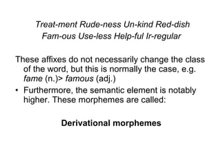 Treat-ment Rude-ness Un-kind Red-dish 
Fam-ous Use-less Help-ful Ir-regular 
These affixes do not necessarily change the class 
of the word, but this is normally the case, e.g. 
fame (n.)> famous (adj.) 
• Furthermore, the semantic element is notably 
higher. These morphemes are called: 
Derivational morphemes 
 