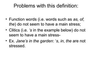Problems with this definition: 
• Function words (i.e. words such as as, of, 
the) do not seem to have a main stress; 
• Clitics (i.e. ‘s in the example below) do not 
seem to have a main stress- 
• Ex. Jane’s in the garden: ‘s, in, the are not 
stressed. 
 