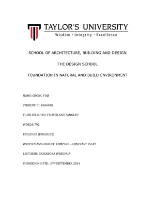 SCHOOL OF ARCHITECTURE, BUILDING AND DESIGN 
THE DESIGN SCHOOL 
FOUNDATION IN NATURAL AND BUILD ENVIRONMENT 
NAME: CHONG YI QI 
STUDENT ID: 0304898 
FILMS SELECTED: FROZEN AND TANGLED 
WORDS: 792 
ENGLISH 2 (ENGL0205) 
WRITTEN ASSIGNMENT: COMPARE – CONTRAST ESSAY 
LECTURER: CASSANDRA WIJESURIA 
SUBMISSION DATE: 19TH SEPTEMBER 2014 
 