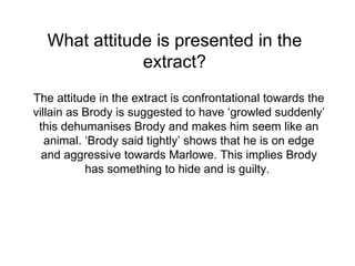 What attitude is presented in the extract? The attitude in the extract is confrontational towards the villain as Brody is suggested to have ‘growled suddenly’ this dehumanises Brody and makes him seem like an animal. ‘Brody said tightly’ shows that he is on edge and aggressive towards Marlowe. This implies Brody has something to hide and is guilty.  