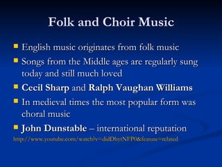 Folk and Choir Music English music originates from folk music Songs from the Middle ages are regularly sung today and still much loved Cecil Sharp  and  Ralph Vaughan Williams In medieval times the most popular form was choral music John Dunstable  – international reputation http://www.youtube.com/watch?v=didDhytNFP0&feature=related 