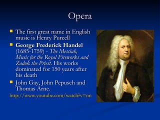 Opera The first great name in English music is Henry Purcell George Frederick Handel  (1685-1759)  -  T he Messiah, Music for the Royal Fireworks and Zadok the Priest.   His works dominated for 150 years after his death John Gay, John Pepusch and Thomas Arne. http://www.youtube.com/watch?v=nnHksDFHTQI 