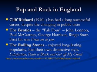 Pop and Rock in England Cliff Richard  (1940- ) has had a long successful career, despite the changing in public taste The Beatles  – the “Fab Four” – John Lennon, Paul McCartney, George Harrison, Ringo Starr.  First hit was  From me to you . The Rolling Stones   -  enjoyed long-lasting popularity ,  had their own distinctive style .  Satisfaction, Paint it Black and Get off My Cloud http://www.youtube.com/watch?v=TLMH577a2M4&feature=related 