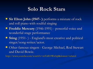Solo Rock Stars Sir Elton John (1947- )  performs a mixture of rock and roll piano with soulful singing Freddie Mercury  (1946-1991)  -  powerful voice and wonderful stage performance Sting  (1951- )  -  England's most creative and political singer/song-writer/actor.  Other famous singers  -  George Michael, Rod Stewart and David Bowie. http://www.youtube.com/watch?v=mTa8U0Wa0q8&feature=related 