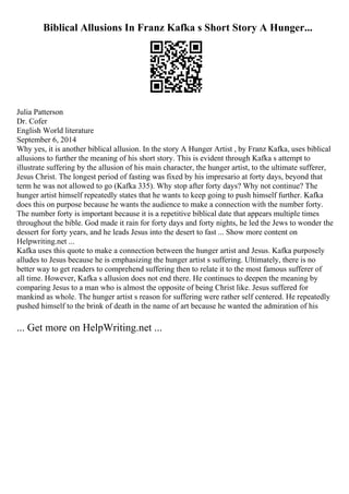 Biblical Allusions In Franz Kafka s Short Story A Hunger...
Julia Patterson
Dr. Cofer
English World literature
September 6, 2014
Why yes, it is another biblical allusion. In the story A Hunger Artist , by Franz Kafka, uses biblical
allusions to further the meaning of his short story. This is evident through Kafka s attempt to
illustrate suffering by the allusion of his main character, the hunger artist, to the ultimate sufferer,
Jesus Christ. The longest period of fasting was fixed by his impresario at forty days, beyond that
term he was not allowed to go (Kafka 335). Why stop after forty days? Why not continue? The
hunger artist himself repeatedly states that he wants to keep going to push himself further. Kafka
does this on purpose because he wants the audience to make a connection with the number forty.
The number forty is important because it is a repetitive biblical date that appears multiple times
throughout the bible. God made it rain for forty days and forty nights, he led the Jews to wonder the
dessert for forty years, and he leads Jesus into the desert to fast ... Show more content on
Helpwriting.net ...
Kafka uses this quote to make a connection between the hunger artist and Jesus. Kafka purposely
alludes to Jesus because he is emphasizing the hunger artist s suffering. Ultimately, there is no
better way to get readers to comprehend suffering then to relate it to the most famous sufferer of
all time. However, Kafka s allusion does not end there. He continues to deepen the meaning by
comparing Jesus to a man who is almost the opposite of being Christ like. Jesus suffered for
mankind as whole. The hunger artist s reason for suffering were rather self centered. He repeatedly
pushed himself to the brink of death in the name of art because he wanted the admiration of his
... Get more on HelpWriting.net ...
 