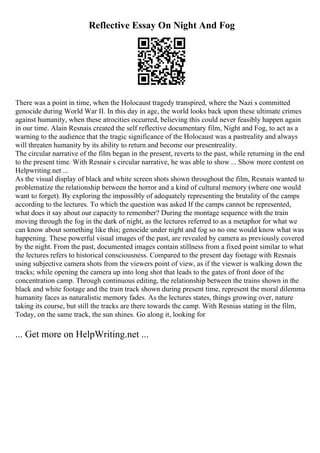 Reflective Essay On Night And Fog
There was a point in time, when the Holocaust tragedy transpired, where the Nazi s committed
genocide during World War II. In this day in age, the world looks back upon these ultimate crimes
against humanity, when these atrocities occurred, believing this could never feasibly happen again
in our time. Alain Resnais created the self reflective documentary film, Night and Fog, to act as a
warning to the audience that the tragic significance of the Holocaust was a pastreality and always
will threaten humanity by its ability to return and become our presentreality.
The circular narrative of the film began in the present, reverts to the past, while returning in the end
to the present time. With Resnair s circular narrative, he was able to show ... Show more content on
Helpwriting.net ...
As the visual display of black and white screen shots shown throughout the film, Resnais wanted to
problematize the relationship between the horror and a kind of cultural memory (where one would
want to forget). By exploring the impossibly of adequately representing the brutality of the camps
according to the lectures. To which the question was asked If the camps cannot be represented,
what does it say about our capacity to remember? During the montage sequence with the train
moving through the fog in the dark of night, as the lectures referred to as a metaphor for what we
can know about something like this; genocide under night and fog so no one would know what was
happening. These powerful visual images of the past, are revealed by camera as previously covered
by the night. From the past, documented images contain stillness from a fixed point similar to what
the lectures refers to historical consciousness. Compared to the present day footage with Resnais
using subjective camera shots from the viewers point of view, as if the viewer is walking down the
tracks; while opening the camera up into long shot that leads to the gates of front door of the
concentration camp. Through continuous editing, the relationship between the trains shown in the
black and white footage and the train track shown during present time, represent the moral dilemma
humanity faces as naturalistic memory fades. As the lectures states, things growing over, nature
taking its course, but still the tracks are there towards the camp. With Resnias stating in the film,
Today, on the same track, the sun shines. Go along it, looking for
... Get more on HelpWriting.net ...
 