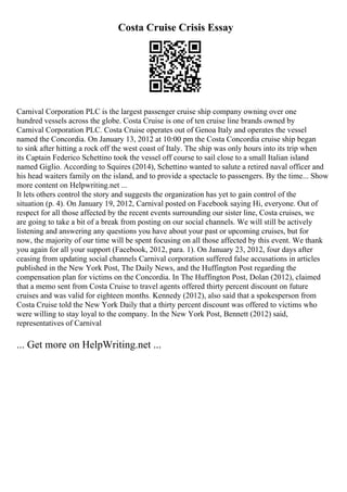Costa Cruise Crisis Essay
Carnival Corporation PLC is the largest passenger cruise ship company owning over one
hundred vessels across the globe. Costa Cruise is one of ten cruise line brands owned by
Carnival Corporation PLC. Costa Cruise operates out of Genoa Italy and operates the vessel
named the Concordia. On January 13, 2012 at 10:00 pm the Costa Concordia cruise ship began
to sink after hitting a rock off the west coast of Italy. The ship was only hours into its trip when
its Captain Federico Schettino took the vessel off course to sail close to a small Italian island
named Giglio. According to Squires (2014), Schettino wanted to salute a retired naval officer and
his head waiters family on the island, and to provide a spectacle to passengers. By the time... Show
more content on Helpwriting.net ...
It lets others control the story and suggests the organization has yet to gain control of the
situation (p. 4). On January 19, 2012, Carnival posted on Facebook saying Hi, everyone. Out of
respect for all those affected by the recent events surrounding our sister line, Costa cruises, we
are going to take a bit of a break from posting on our social channels. We will still be actively
listening and answering any questions you have about your past or upcoming cruises, but for
now, the majority of our time will be spent focusing on all those affected by this event. We thank
you again for all your support (Facebook, 2012, para. 1). On January 23, 2012, four days after
ceasing from updating social channels Carnival corporation suffered false accusations in articles
published in the New York Post, The Daily News, and the Huffington Post regarding the
compensation plan for victims on the Concordia. In The Huffington Post, Dolan (2012), claimed
that a memo sent from Costa Cruise to travel agents offered thirty percent discount on future
cruises and was valid for eighteen months. Kennedy (2012), also said that a spokesperson from
Costa Cruise told the New York Daily that a thirty percent discount was offered to victims who
were willing to stay loyal to the company. In the New York Post, Bennett (2012) said,
representatives of Carnival
... Get more on HelpWriting.net ...
 