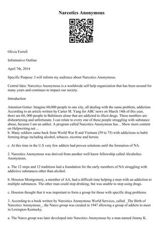 Narcotics Anonymous
Olivia Ferrell
Informative Outline
April 7th, 2014
Specific Purpose: I will inform my audience about Narcotics Anonymous.
Central Idea: Narcotics Anonymous is a worldwide self help organization that has been around for
many years and continues to impact our society.
Introduction
Attention Getter: Imagine 60,000 people in one city, all dealing with the same problem, addiction.
According to an article written by Carter M. Yang for ABC news on March 14th of this year,
there are 60, 000 people in Baltimore alone that are addicted to illicit drugs. These numbers are
disheartening and unfortunate. I can relate to every one of these people struggling with substance
abuse, because I am an addict. A program called Narcotics Anonymous has... Show more content
on Helpwriting.net ...
b. Many soldiers came back from World War II and Vietnam (59 to 75) with addictions to habit
forming drugs including alcohol, tobacco, nicotine and heroin.
c. At this time in the U.S very few addicts had proven solutions until the formation of NA.
2. Narcotics Anonymous was derived from another well know fellowship called Alcoholics
Anonymous.
a. The 12 steps and 12 traditions laid a foundation for the early members of NA struggling with
addictive substances other than alcohol.
b. Houston Montgomery, a member of AA, had a difficult time helping a man with an addiction to
multiple substances. The other man could stop drinking, but was unable to stop using drugs.
c. Houston thought that it was important to form a group for those with specific drug problems.
3. According to a book written by Narcotics Anonymous World Services, called _The Birth of
Narcotics Anonymous_, the Narco group was created in 1947 allowing a group of addicts to meet
in Lexington Kentucky.
a. The Narco group was later developed into Narcotics Anonymous by a man named Jimmy K.
 