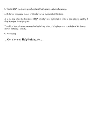 b. The first NA meeting was in Southern California in a church basement.
c. Different books and pieces of literature were published at this time.
d. In the late fifties the first piece of NA literature was published in order to help addicts identify if
they belonged in the program.
Transition Narcotics Anonymous has had a long history, bringing me to explain how NA has an
impact on today s society.
C. According
... Get more on HelpWriting.net ...
 