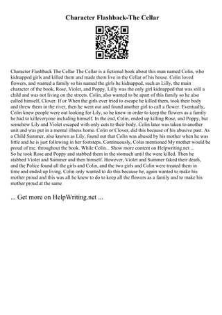 Character Flashback-The Cellar
Character Flashback The Cellar The Cellar is a fictional book about this man named Colin, who
kidnapped girls and killed them and made them live in the Cellar of his house. Colin loved
flowers, and wanted a family so his named the girls he kidnapped, such as Lilly, the main
character of the book, Rose, Violet, and Poppy. Lilly was the only girl kidnapped that was still a
child and was not living on the streets. Colin, also wanted to be apart of this family so he also
called himself, Clover. If or When the girls ever tried to escape he killed them, took their body
and threw them in the river, then he went out and found another girl to call a flower. Eventually,
Colin knew people were out looking for Lily, so he knew in order to keep the flowers as a family
he had to killeveryone including himself. In the end, Colin, ended up killing Rose, and Poppy, but
somehow Lily and Violet escaped with only cuts to their body. Colin later was taken to another
unit and was put in a mental illness home. Colin or Clover, did this because of his abusive past. As
a Child Summer, also known as Lily, found out that Colin was abused by his mother when he was
little and he is just following in her footsteps. Continuously, Colin mentioned My mother would be
proud of me. throughout the book. While Colin... Show more content on Helpwriting.net ...
So he took Rose and Poppy and stabbed them in the stomach until the were killed. Then he
stabbed Violet and Summer and then himself. However, Violet and Summer faked their death,
and the Police found all the girls and Colin, and the two girls and Colin were treated them in
time and ended up living. Colin only wanted to do this because he, again wanted to make his
mother proud and this was all he knew to do to keep all the flowers as a family and to make his
mother proud at the same
... Get more on HelpWriting.net ...
 