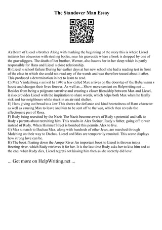 The Standover Man Essay
A) Death of Liesel s brother Along with marking the beginning of the story this is where Liesel
initiates her obsession with stealing books, near his graveside where a book is dropped by one of
the gravediggers. The death of her brother, Werner, also haunts her in her sleep which is partly
responsible for Hans and Liesel s close relationship.
B) Liesel s school failure During her earlier days at her new school she had a reading test in front
of the class in which she could not read any of the words and was therefore teased about it after.
This produced a determination in her to learn to read.
C) Max Vandenburg s arrival In 1940 a Jew called Max arrives on the doorstep of the Hubermann s
house and changes their lives forever. As well as... Show more content on Helpwriting.net ...
Besides from being a poignant narrative and creating a closer friendship between Max and Liesel,
it also provides Liesel with the inspiration to share words, which helps both Max when he fatally
sick and her neighbours while stuck in an air raid shelter.
E) Hans giving out bread to a Jew This shows the defiance and kind heartedness of Hans character
as well as causing Max to leave and him to be sent off to the war, which then reveals the
affectionate part of Rosa.
F) Rudy being recruited by the Nazis The Nazis become aware of Rudy s potential and talk to
Rudy s parents about recruiting him. This results in Alex Steiner, Rudy s father, going off to war
instead of Rudy. When Himmel Street is bombed this permits Alex to live.
G) Max s march to Dachau Max, along with hundreds of other Jews, are marched through
Molching on their way to Dachau. Liesel and Max are temporarily reunited. This scene displays
how strong love can be.
H) The book floating down the Amper River An important book to Liesel is thrown into a
freezing river, which Rudy retrieves it for her. It is the last time Rudy asks her to kiss him and at
the end, when Rudy dies, Liesel regrets not kissing him then as she secretly did love
... Get more on HelpWriting.net ...
 