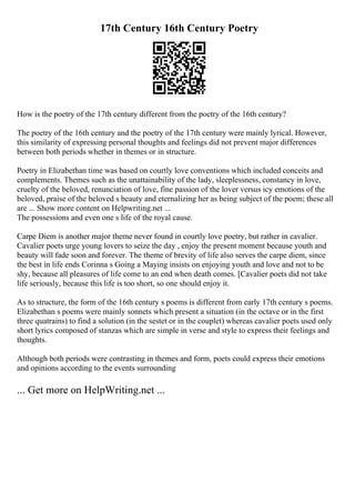 17th Century 16th Century Poetry
How is the poetry of the 17th century different from the poetry of the 16th century?
The poetry of the 16th century and the poetry of the 17th century were mainly lyrical. However,
this similarity of expressing personal thoughts and feelings did not prevent major differences
between both periods whether in themes or in structure.
Poetry in Elizabethan time was based on courtly love conventions which included conceits and
complements. Themes such as the unattainability of the lady, sleeplessness, constancy in love,
cruelty of the beloved, renunciation of love, fine passion of the lover versus icy emotions of the
beloved, praise of the beloved s beauty and eternalizing her as being subject of the poem; these all
are ... Show more content on Helpwriting.net ...
The possessions and even one s life of the royal cause.
Carpe Diem is another major theme never found in courtly love poetry, but rather in cavalier.
Cavalier poets urge young lovers to seize the day , enjoy the present moment because youth and
beauty will fade soon and forever. The theme of brevity of life also serves the carpe diem, since
the best in life ends Corinna s Going a Maying insists on enjoying youth and love and not to be
shy, because all pleasures of life come to an end when death comes. [Cavalier poets did not take
life seriously, because this life is too short, so one should enjoy it.
As to structure, the form of the 16th century s poems is different from early 17th century s poems.
Elizabethan s poems were mainly sonnets which present a situation (in the octave or in the first
three quatrains) to find a solution (in the sestet or in the couplet) whereas cavalier poets used only
short lyrics composed of stanzas which are simple in verse and style to express their feelings and
thoughts.
Although both periods were contrasting in themes and form, poets could express their emotions
and opinions according to the events surrounding
... Get more on HelpWriting.net ...
 