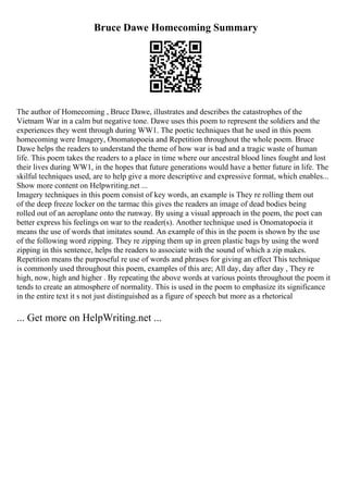 Bruce Dawe Homecoming Summary
The author of Homecoming , Bruce Dawe, illustrates and describes the catastrophes of the
Vietnam War in a calm but negative tone. Dawe uses this poem to represent the soldiers and the
experiences they went through during WW1. The poetic techniques that he used in this poem
homecoming were Imagery, Onomatopoeia and Repetition throughout the whole poem. Bruce
Dawe helps the readers to understand the theme of how war is bad and a tragic waste of human
life. This poem takes the readers to a place in time where our ancestral blood lines fought and lost
their lives during WW1, in the hopes that future generations would have a better future in life. The
skilful techniques used, are to help give a more descriptive and expressive format, which enables...
Show more content on Helpwriting.net ...
Imagery techniques in this poem consist of key words, an example is They re rolling them out
of the deep freeze locker on the tarmac this gives the readers an image of dead bodies being
rolled out of an aeroplane onto the runway. By using a visual approach in the poem, the poet can
better express his feelings on war to the reader(s). Another technique used is Onomatopoeia it
means the use of words that imitates sound. An example of this in the poem is shown by the use
of the following word zipping. They re zipping them up in green plastic bags by using the word
zipping in this sentence, helps the readers to associate with the sound of which a zip makes.
Repetition means the purposeful re use of words and phrases for giving an effect This technique
is commonly used throughout this poem, examples of this are; All day, day after day , They re
high, now, high and higher . By repeating the above words at various points throughout the poem it
tends to create an atmosphere of normality. This is used in the poem to emphasize its significance
in the entire text it s not just distinguished as a figure of speech but more as a rhetorical
... Get more on HelpWriting.net ...
 