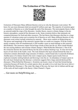The Extinction of The Dinosaurs
Extinction of Dinosaurs Many different theories exist as to why the dinosaurs went extinct. We
know for sure most dinosaurs died out around 65 million years ago. The majority of scientists agree
on a number of theories as to what brought the end of the dinosaurs. The most popular theory is that
an asteroid ended the reign of the dinosaurs. Another theory, massive climate change in the pre
historic atmosphere, caused all the dinosaurs to die. Some scientists believe that mammals out
competed dinosaurs for food and other resources. The last theory that dinosaurs died due to a large
amount of volcanism comes up in scientists list of theories as well. Many different theories of why
dinosaurs went extinct include extinction by asteroid,... Show more content on Helpwriting.net ...
The power and magnitude of the asteroid is greater than we could ever imagine. If all the world s
atomic weapons went off simultaneously it still wouldn t cause as much damage as this asteroid
did (Erdman). The enormous impact forced large clouds of dust into the air, these clouds blocked
the sun causing darkness and extreme climate changes ( What Killed the Dinosaurs ). Out of all
the extinction theories the asteroid theory has the most evidence backing it up. As time movies by
layers of rock form in the Earth s crust. The rock formed in the layer around formed the time of
extinction contains abnormally large amounts of iridium, a metal found only in asteroids (Erdman).
Another piece of evidence found in the rock is impact ejecta. Impact ejecta results from an
explosion instantly melting bedrock and throwing it into the air. An abundance of impact ejecta in
the rock layer formed near the dinosaur s extinction suggests that a large asteroid destroyed the
dinosaurs ( What Killed the Dinosaurs ). Scientists can locate a layer of rock that formed during
extinction because all fossils of a certain species show up under or in a rock layer but never above (
What Killed the Dinosaurs ). The crater like shape of the area, the layer rick in iridium and the age
of the rocks all lend weight to the theory ( Eden Channel ). Figure
... Get more on HelpWriting.net ...
 
