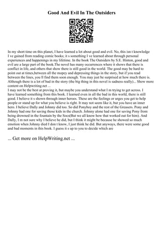Good And Evil In The Outsiders
In my short time on this planet, I have learned a lot about good and evil. No, this isn t knowledge
I ve gained from reading comic books; it s something I ve learned about through personal
experiences and happenings in my lifetime. In the book The Outsiders by S.E. Hinton, good and
evil are a large part of the book.The novel has many occurrences where it shows that there is
conflict in life, and others that show there is still good in the world. The good may be hard to
point out at times,between all the mopey and depressing things in the story, but if you read
between the lines, you ll find them soon enough. You may just be surprised at how much there is.
Although there is a lot of bad in the story (the big thing in this novel is sadness really)... Show more
content on Helpwriting.net ...
I may not be the best at proving it, but maybe you understand what I m trying to get across. I
have learned something from this book. I learned even in all the bad in this world, there is still
good. I believe it s shown through inner heroes. These are the feelings or urges you get to help
people or stand up for what you believe is right. It may not seem like it, but you have an inner
hero. I believe Dally and Johnny did too. So did Ponyboy and the rest of the Greasers. Pony and
Johnny had one for saving those kids in the church. Johnny alone had one for saving Pony from
being drowned in the fountain by the Socs(But we all know how that worked out for him). And
Dally, I m not sure why I believe he did, but I think it might be because he showed so much
emotion when Johnny died I don t know, I just think he did. But anyways, there were some good
and bad moments in this book. I guess it s up to you to decide which are
... Get more on HelpWriting.net ...
 
