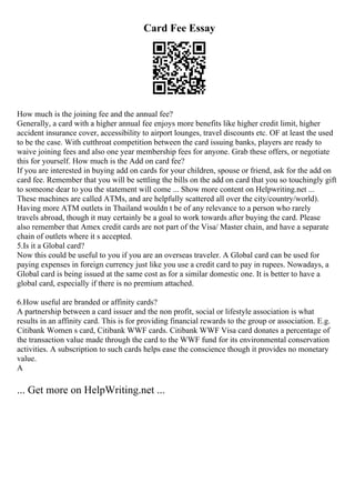 Card Fee Essay
How much is the joining fee and the annual fee?
Generally, a card with a higher annual fee enjoys more benefits like higher credit limit, higher
accident insurance cover, accessibility to airport lounges, travel discounts etc. OF at least the used
to be the case. With cutthroat competition between the card issuing banks, players are ready to
waive joining fees and also one year membership fees for anyone. Grab these offers, or negotiate
this for yourself. How much is the Add on card fee?
If you are interested in buying add on cards for your children, spouse or friend, ask for the add on
card fee. Remember that you will be settling the bills on the add on card that you so touchingly gift
to someone dear to you the statement will come ... Show more content on Helpwriting.net ...
These machines are called ATMs, and are helpfully scattered all over the city/country/world).
Having more ATM outlets in Thailand wouldn t be of any relevance to a person who rarely
travels abroad, though it may certainly be a goal to work towards after buying the card. Please
also remember that Amex credit cards are not part of the Visa/ Master chain, and have a separate
chain of outlets where it s accepted.
5.Is it a Global card?
Now this could be useful to you if you are an overseas traveler. A Global card can be used for
paying expenses in foreign currency just like you use a credit card to pay in rupees. Nowadays, a
Global card is being issued at the same cost as for a similar domestic one. It is better to have a
global card, especially if there is no premium attached.
6.How useful are branded or affinity cards?
A partnership between a card issuer and the non profit, social or lifestyle association is what
results in an affinity card. This is for providing financial rewards to the group or association. E.g.
Citibank Women s card, Citibank WWF cards. Citibank WWF Visa card donates a percentage of
the transaction value made through the card to the WWF fund for its environmental conservation
activities. A subscription to such cards helps ease the conscience though it provides no monetary
value.
A
... Get more on HelpWriting.net ...
 