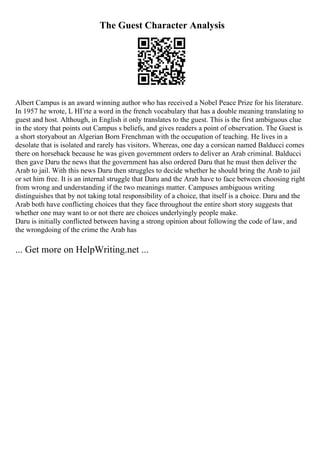 The Guest Character Analysis
Albert Campus is an award winning author who has received a Nobel Peace Prize for his literature.
In 1957 he wrote, L HГґte a word in the french vocabulary that has a double meaning translating to
guest and host. Although, in English it only translates to the guest. This is the first ambiguous clue
in the story that points out Campus s beliefs, and gives readers a point of observation. The Guest is
a short storyabout an Algerian Born Frenchman with the occupation of teaching. He lives in a
desolate that is isolated and rarely has visitors. Whereas, one day a corsican named Balducci comes
there on horseback because he was given government orders to deliver an Arab criminal. Balducci
then gave Daru the news that the government has also ordered Daru that he must then deliver the
Arab to jail. With this news Daru then struggles to decide whether he should bring the Arab to jail
or set him free. It is an internal struggle that Daru and the Arab have to face between choosing right
from wrong and understanding if the two meanings matter. Campuses ambiguous writing
distinguishes that by not taking total responsibility of a choice, that itself is a choice. Daru and the
Arab both have conflicting choices that they face throughout the entire short story suggests that
whether one may want to or not there are choices underlyingly people make.
Daru is initially conflicted between having a strong opinion about following the code of law, and
the wrongdoing of the crime the Arab has
... Get more on HelpWriting.net ...
 