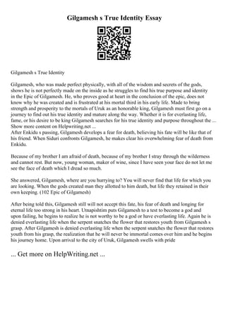 Gilgamesh s True Identity Essay
Gilgamesh s True Identity
Gilgamesh, who was made perfect physically, with all of the wisdom and secrets of the gods,
shows he is not perfectly made on the inside as he struggles to find his true purpose and identity
in the Epic of Gilgamesh. He, who proves good at heart in the conclusion of the epic, does not
know why he was created and is frustrated at his mortal third in his early life. Made to bring
strength and prosperity to the mortals of Uruk as an honorable king, Gilgamesh must first go on a
journey to find out his true identity and mature along the way. Whether it is for everlasting life,
fame, or his desire to be king Gilgamesh searches for his true identity and purpose throughout the ...
Show more content on Helpwriting.net ...
After Enkidu s passing, Gilgamesh develops a fear for death, believing his fate will be like that of
his friend. When Siduri confronts Gilgamesh, he makes clear his overwhelming fear of death from
Enkidu.
Because of my brother I am afraid of death, because of my brother I stray through the wilderness
and cannot rest. But now, young woman, maker of wine, since I have seen your face do not let me
see the face of death which I dread so much.
She answered, Gilgamesh, where are you hurrying to? You will never find that life for which you
are looking. When the gods created man they allotted to him death, but life they retained in their
own keeping. (102 Epic of Gilgamesh)
After being told this, Gilgamesh still will not accept this fate, his fear of death and longing for
eternal life too strong in his heart. Utnapishtim puts Gilgamesh to a test to become a god and
upon failing, he begins to realize he is not worthy to be a god or have everlasting life. Again he is
denied everlasting life when the serpent snatches the flower that restores youth from Gilgamesh s
grasp. After Gilgamesh is denied everlasting life when the serpent snatches the flower that restores
youth from his grasp, the realization that he will never be immortal comes over him and he begins
his journey home. Upon arrival to the city of Uruk, Gilgamesh swells with pride
... Get more on HelpWriting.net ...
 