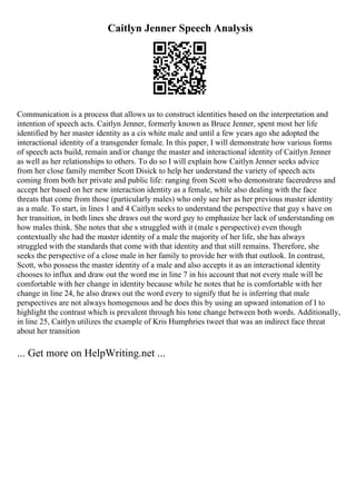 Caitlyn Jenner Speech Analysis
Communication is a process that allows us to construct identities based on the interpretation and
intention of speech acts. Caitlyn Jenner, formerly known as Bruce Jenner, spent most her life
identified by her master identity as a cis white male and until a few years ago she adopted the
interactional identity of a transgender female. In this paper, I will demonstrate how various forms
of speech acts build, remain and/or change the master and interactional identity of Caitlyn Jenner
as well as her relationships to others. To do so I will explain how Caitlyn Jenner seeks advice
from her close family member Scott Disick to help her understand the variety of speech acts
coming from both her private and public life: ranging from Scott who demonstrate faceredress and
accept her based on her new interaction identity as a female, while also dealing with the face
threats that come from those (particularly males) who only see her as her previous master identity
as a male. To start, in lines 1 and 4 Caitlyn seeks to understand the perspective that guy s have on
her transition, in both lines she draws out the word guy to emphasize her lack of understanding on
how males think. She notes that she s struggled with it (male s perspective) even though
contextually she had the master identity of a male the majority of her life, she has always
struggled with the standards that come with that identity and that still remains. Therefore, she
seeks the perspective of a close male in her family to provide her with that outlook. In contrast,
Scott, who possess the master identity of a male and also accepts it as an interactional identity
chooses to influx and draw out the word me in line 7 in his account that not every male will be
comfortable with her change in identity because while he notes that he is comfortable with her
change in line 24, he also draws out the word every to signify that he is inferring that male
perspectives are not always homogenous and he does this by using an upward intonation of I to
highlight the contrast which is prevalent through his tone change between both words. Additionally,
in line 25, Caitlyn utilizes the example of Kris Humphries tweet that was an indirect face threat
about her transition
... Get more on HelpWriting.net ...
 
