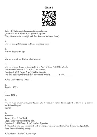 Quiz 1
Quiz 1 F10 cinematic language, form, and genre
Question 1 of 18 Score: 5 (of possible 5 points)
Three fundamental principles of film form are: (choose three)
A.
Movies manipulate space and time in unique ways
B.
Movies depend on light.
C.
Movies provide an illusion of movement.
D.
Movies present things as they really are. Answer Key: A,B,C Feedback
The incorrect answer is D. A, B, C are correct.
Question 2 of 18 Score: 5 (of possible 5 points)
The first truly experimental film movement born in _______ in the ________.
A. the United States; 1940 s
B.
Russia; 1950 s
C.
Japan; 1960 s
D.
France; 1920 s Answer Key: D Review Check to review before finishing (will ... Show more content
on Helpwriting.net ...
Horror
D.
Romance
Answer Key: C Feedback
Great! Glad you watched the clip.
Question 11 of 18 Score: 0 (of possible 5 points)
A filmmaker who was concerned with creating a realistic world in his/her films would probably
shoot in the following setting
A. location B. studio C. sound stage
 