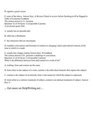 D. against a green screen
E. none of the above. Answer Key: A Review Check to review before finishing (will be flagged in
Table of Contents) Feedback
The correct answer is A , location.
Question 12 of 18 Score: 5 (of possible 5 points)
A revisionist genre film
A. usually has an episodic plot
B. often has a flashbacks
C. has characters that are stereotypes
D. modifies conventions and formulas in relation to changing values and cultural contexts of the
time in which it is made
E. usually has a happy ending Answer Key: D Feedback
The correct answer is D , presents a challenge to convention.
Question 13 of 18 Score: 5 (of possible 5 points)
What is the difference between form and content in a work of art?
A. nothing, form and content are the same
B. form refers to the subject of a work, content is the individual elements that express the subject.
C. content is the subject of an artwork, form is the means by which the subject is expressed.
D. form refers to a realistic treatment of subject, content is an abstract treatment of subject. Answer
Key: C
... Get more on HelpWriting.net ...
 