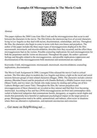 Examples Of Microaggression In The Movie Crash
Abstract
This paper explores the 2004 Lions Gate film Crash and the microaggressions that occur to and
between the characters in the movie. The film follows the interweaving lives of several characters
living in Los Angeles as they deal with racism, discrimination, relationships, and loss. Throughout
the film, the characters also begin to come to terms with their own biases and prejudices. The
author of this paper includes the three major types of microaggressions displayed in the film:
microassault, microinsult, and microinvalidation, describes how they occurred, and the effect these
microaggressions had on the victims. Possible counseling implications for each microaggression for
both the perpetrator and the victim are discussed. Throughout this paper, the author s personal
feelings and thoughts related to the microaggressions, and possible implications (oppression and
discrimination) of the microaggressions both intentional and unintentional are explored.
Keywords: Crash, microaggression, microassault, microinsult, microinvalidation, counseling
implications, discrimination.
The Movie Crash Assignment In 2004, Lionsgate Films released the movie Crash to critical
acclaim. The film takes place in modern day Los Angeles and shines a light on the racial and social
tensions between groups of inter related characters (Haggis, 2004). The characters include a district
attorney (Brendan Fraser) and his prejudiced wife (Sandra Bullock), a Middle Eastern store owner
(Shaun Toub), and two inner city friends who make money by stealing and selling cars (Chris
Ludacris Bridges and Larenz Tate). Throughout the film, the various prejudices and
microaggressions of these characters are revealed as they interact and find their lives becoming
intertwined. According to Sue and Sue (2016) microaggressions are brief and commonplace daily
verbal or behavioral indignities that communicate hostile, derogatory, or negative racial slights and
insults that potentially have harmful or unpleasant psychological impact on the target person or
group. Microaggressions tend to be subtle, unintentional, and indirect, often occur in situations
where there are alternative explanations, and represent unconscious and conscious
... Get more on HelpWriting.net ...
 