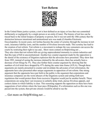 Tort Reform
In the United States justice system, a tort is best defined as an injury or loss that was committed
deliberately or negligently by a single person or an entity (Crane). The history of tort law can be
traced back to the initial trespass of property or person, but it was not until the 18th century that the
distinction between intentional and unintentional acts was made (Columbia Electronic
Encyclopedia). In recent years, tort lawhas become the center of scrutiny through the increase in tort
costs, insurance liability costs, and the number of frivolous lawsuits made. This scrutiny has lead to
the creation of tort reform. Tort reform is a movement to reshape the way consumers can access the
courts by restricting their right to sue and... Show more content on Helpwriting.net ...
They also claim that tort reform bills are giving unprecedented immunity to certain industries and
that this type of bill in unconstitutional. Another key counter argument made by the opposition is
the denial of the existence of litigation explosion that the advocates have presented. They show that
from 1993, instead of seeing the increase claimed by the advocates, there has actually been a
decrease of tort filings by 5%. They also further there counter argument by showing that the
numbers of civil trials have dropped by 47% during the same time frame (ATLA). Though these
arguments are mainly presented to counter and invalidate the advocates of tort reformation, the
opponents have also presented other unique arguments in opposition of tort reform. One strong
argument that the opponents have put forth to the public is the argument that corporations and
insurance companies are the worst abusers of the litigations system and setting forth new
regulations that would protect them from excessive litigation would just be another benefit. These
corporations are using their vast resources to unfairly delay trials, pursue frivolous appeals, and
contest claims in which liability is clear. This reasoning supports the opposition as there have been
suggestions of tort reform where the loser pays (Wikipedia). If a reformation such as this one was
passed into the system, then private citizens would be afraid to sue the
... Get more on HelpWriting.net ...
 