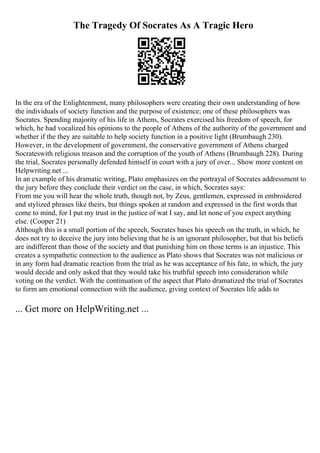The Tragedy Of Socrates As A Tragic Hero
In the era of the Enlightenment, many philosophers were creating their own understanding of how
the individuals of society function and the purpose of existence; one of these philosophers was
Socrates. Spending majority of his life in Athens, Socrates exercised his freedom of speech, for
which, he had vocalized his opinions to the people of Athens of the authority of the government and
whether if the they are suitable to help society function in a positive light (Brumbaugh 230).
However, in the development of government, the conservative government of Athens charged
Socrateswith religious treason and the corruption of the youth of Athens (Brumbaugh 228). During
the trial, Socrates personally defended himself in court with a jury of over... Show more content on
Helpwriting.net ...
In an example of his dramatic writing, Plato emphasizes on the portrayal of Socrates addressment to
the jury before they conclude their verdict on the case, in which, Socrates says:
From me you will hear the whole truth, though not, by Zeus, gentlemen, expressed in embroidered
and stylized phrases like theirs, but things spoken at random and expressed in the first words that
come to mind, for I put my trust in the justice of wat I say, and let none of you expect anything
else. (Cooper 21)
Although this is a small portion of the speech, Socrates bases his speech on the truth, in which, he
does not try to deceive the jury into believing that he is an ignorant philosopher, but that his beliefs
are indifferent than those of the society and that punishing him on those terms is an injustice. This
creates a sympathetic connection to the audience as Plato shows that Socrates was not malicious or
in any form had dramatic reaction from the trial as he was acceptance of his fate, in which, the jury
would decide and only asked that they would take his truthful speech into consideration while
voting on the verdict. With the continuation of the aspect that Plato dramatized the trial of Socrates
to form am emotional connection with the audience, giving context of Socrates life adds to
... Get more on HelpWriting.net ...
 