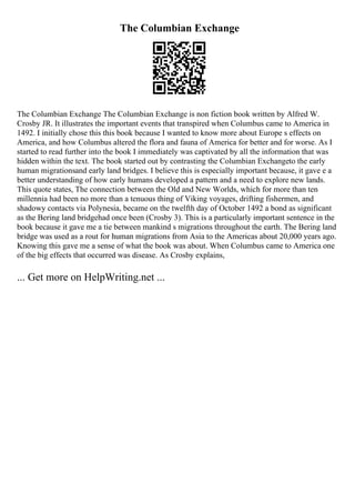 The Columbian Exchange
The Columbian Exchange The Columbian Exchange is non fiction book written by Alfred W.
Crosby JR. It illustrates the important events that transpired when Columbus came to America in
1492. I initially chose this this book because I wanted to know more about Europe s effects on
America, and how Columbus altered the flora and fauna of America for better and for worse. As I
started to read further into the book I immediately was captivated by all the information that was
hidden within the text. The book started out by contrasting the Columbian Exchangeto the early
human migrationsand early land bridges. I believe this is especially important because, it gave e a
better understanding of how early humans developed a pattern and a need to explore new lands.
This quote states, The connection between the Old and New Worlds, which for more than ten
millennia had been no more than a tenuous thing of Viking voyages, drifting fishermen, and
shadowy contacts via Polynesia, became on the twelfth day of October 1492 a bond as significant
as the Bering land bridgehad once been (Crosby 3). This is a particularly important sentence in the
book because it gave me a tie between mankind s migrations throughout the earth. The Bering land
bridge was used as a rout for human migrations from Asia to the Americas about 20,000 years ago.
Knowing this gave me a sense of what the book was about. When Columbus came to America one
of the big effects that occurred was disease. As Crosby explains,
... Get more on HelpWriting.net ...
 