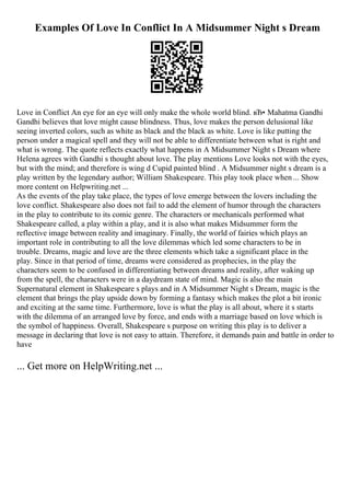 Examples Of Love In Conflict In A Midsummer Night s Dream
Love in Conflict An eye for an eye will only make the whole world blind. вЂ• Mahatma Gandhi
Gandhi believes that love might cause blindness. Thus, love makes the person delusional like
seeing inverted colors, such as white as black and the black as white. Love is like putting the
person under a magical spell and they will not be able to differentiate between what is right and
what is wrong. The quote reflects exactly what happens in A Midsummer Night s Dream where
Helena agrees with Gandhi s thought about love. The play mentions Love looks not with the eyes,
but with the mind; and therefore is wing d Cupid painted blind . A Midsummer night s dream is a
play written by the legendary author; William Shakespeare. This play took place when ... Show
more content on Helpwriting.net ...
As the events of the play take place, the types of love emerge between the lovers including the
love conflict. Shakespeare also does not fail to add the element of humor through the characters
in the play to contribute to its comic genre. The characters or mechanicals performed what
Shakespeare called, a play within a play, and it is also what makes Midsummer form the
reflective image between reality and imaginary. Finally, the world of fairies which plays an
important role in contributing to all the love dilemmas which led some characters to be in
trouble. Dreams, magic and love are the three elements which take a significant place in the
play. Since in that period of time, dreams were considered as prophecies, in the play the
characters seem to be confused in differentiating between dreams and reality, after waking up
from the spell, the characters were in a daydream state of mind. Magic is also the main
Supernatural element in Shakespeare s plays and in A Midsummer Night s Dream, magic is the
element that brings the play upside down by forming a fantasy which makes the plot a bit ironic
and exciting at the same time. Furthermore, love is what the play is all about, where it s starts
with the dilemma of an arranged love by force, and ends with a marriage based on love which is
the symbol of happiness. Overall, Shakespeare s purpose on writing this play is to deliver a
message in declaring that love is not easy to attain. Therefore, it demands pain and battle in order to
have
... Get more on HelpWriting.net ...
 