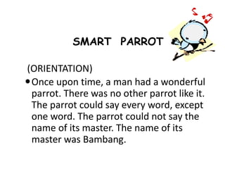 SMART PARROT
(ORIENTATION)
Once upon time, a man had a wonderful
parrot. There was no other parrot like it.
The parrot could say every word, except
one word. The parrot could not say the
name of its master. The name of its
master was Bambang.
 