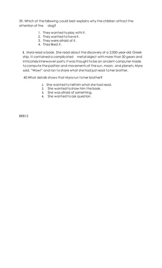 39. Which of the following could best explains why the children attract the
attention of the dog?
1. They wanted to play with it.
2. They wanted to have it.
3. They were afraid of it.
4. They liked it.
I. Myra read a book. She read about the discovery of a 2,000-year-old Greek
ship. It contained a complicated metal object with more than 30 gears and
intricately interwoven parts. It was thought to be an ancient computer made
to compute the position and movements of the sun, moon, and planets. Myra
said, “Wow!” and ran to share what she had just read to her brother.
40.What details shows that Myra run to her brother?
1. She wanted to tell him what she had read.
2. She wanted to show him the book.
3. She was afraid of something.
4. She wanted to ask question.
BRB15
 
