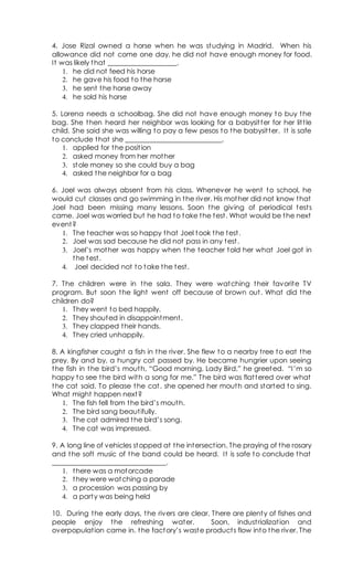 4. Jose Rizal owned a horse when he was studying in Madrid. When his
allowance did not come one day, he did not have enough money for food.
It was likely that ____________________.
1. he did not feed his horse
2. he gave his food to the horse
3. he sent the horse away
4. he sold his horse
5. Lorena needs a schoolbag. She did not have enough money to buy the
bag. She then heard her neighbor was looking for a babysitter for her little
child. She said she was willing to pay a few pesos to the babysitter. It is safe
to conclude that she ____________________________.
1. applied for the position
2. asked money from her mother
3. stole money so she could buy a bag
4. asked the neighbor for a bag
6. Joel was always absent from his class. Whenever he went to school, he
would cut classes and go swimming in the river. His mother did not know that
Joel had been missing many lessons. Soon the giving of periodical tests
came. Joel was worried but he had to take the test. What would be the next
event?
1. The teacher was so happy that Joel took the test.
2. Joel was sad because he did not pass in any test.
3. Joel’s mother was happy when the teacher told her what Joel got in
the test.
4. Joel decided not to take the test.
7. The children were in the sala. They were watching their favorite TV
program. But soon the light went off because of brown out. What did the
children do?
1. They went to bed happily.
2. They shouted in disappointment.
3. They clapped their hands.
4. They cried unhappily.
8. A kingfisher caught a fish in the river. She flew to a nearby tree to eat the
prey. By and by, a hungry cat passed by. He became hungrier upon seeing
the fish in the bird’s mouth, “Good morning, Lady Bird,” he greeted. “I’m so
happy to see the bird with a song for me.” The bird was flattered over what
the cat said. To please the cat, she opened her mouth and started to sing.
What might happen next?
1. The fish fell from the bird’s mouth.
2. The bird sang beautifully.
3. The cat admired the bird’s song.
4. The cat was impressed.
9. A long line of vehicles stopped at the intersection. The praying of the rosary
and the soft music of the band could be heard. It is safe to conclude that
_________________________________.
1. there was a motorcade
2. they were watching a parade
3. a procession was passing by
4. a party was being held
10. During the early days, the rivers are clear. There are plenty of fishes and
people enjoy the refreshing water. Soon, industrialization and
overpopulation came in. the factory’s waste products flow into the river. The
 