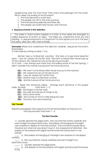 people living near the river throw their waste and garbage into the water.
What is likely the ending of this situation?
1. The rivers become a tourist spot.
2. The people can fish in the rivers anytime.
3. The river becomes polluted and fishes die.
4. The people can build more houses near the river.
5.
● Sequence Events in the Selection
The order in which events happen in a story, or how ideas are arranged, is
called sequence of events or ideas. This helps you understand what you are
reading. In sequencing events, it is important to note signals such as in the year,
five years, after, first, next, then or finally.
Examples: Read and understand the selection carefully. Sequence the events
listed below
in their order by writing number 1 to 5.
Mother took us to Bicol last vacation. She took us to see many beautiful
spots. I saw Mt. Mayon for the first time. We went to Mayon Rest House way up
to the volcano. We visited the ruins of the old church buried
at its foot. I saw shrimps and crabs from the boiling water of Tiwi Hot Springs. I
didn’t wonder why mother is so proud of her home province.
(3)a. We went to the Mayon Rest House way up to the volcano.
(4)b. We visited the ruins of the old church.
(2)c. I saw Mt. Mayon for the first time.
(1)d. Mother took us to Bicol last summer.
(5)e. Mother is proud of her home province.
Read the sentences below. Arrange each sentence in the proper
order. Number them from 1 – 5.
(5)a. She forgot to do her work.
(2)b. She said she had lots of things to do.
(1)c. Gina came home.
(3)d. She turned on the TV while doing her work.
(4)e. The show was very interesting.
Test Yourself
Readthe paragraph then sequence the sentences below as they occur in
the story.Number them from 1 – 5.
The Red Sweater
11. Lourdes opened her piggy bank. She counted her money carefully and
went straight to a downtown store. She looked with longing at the bright
new sweater on display at the store window. She wanted to inquire about
the price but when she was about to go in, she stopped and hesitated. She
looked at the sweater with regret and returned the money back in her
pocket.
_____ ` a. She looked with longing at the bright new sweater on the display
window.
_____` b. She counted her money carefully and went straight to a
downtown store.
_____ c. Lourdes opened her piggy bank.
_____ d. She looked at the red sweater with regret and returned the money
in her
 