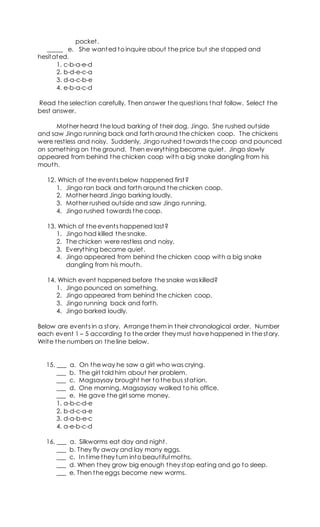 pocket.
_____ e. She wanted to inquire about the price but she stopped and
hesitated.
1. c-b-a-e-d
2. b-d-e-c-a
3. d-a-c-b-e
4. e-b-a-c-d
Read the selection carefully. Then answer the questions that follow. Select the
best answer.
Mother heard the loud barking of their dog, Jingo. She rushed outside
and saw Jingo running back and forth around the chicken coop. The chickens
were restless and noisy. Suddenly, Jingo rushed towards the coop and pounced
on something on the ground. Then everything became quiet. Jingo slowly
appeared from behind the chicken coop with a big snake dangling from his
mouth.
12. Which of the events below happened first?
1. Jingo ran back and forth around the chicken coop.
2. Mother heard Jingo barking loudly.
3. Mother rushed outside and saw Jingo running.
4. Jingo rushed towards the coop.
13. Which of the events happened last?
1. Jingo had killed the snake.
2. The chicken were restless and noisy.
3. Everything became quiet.
4. Jingo appeared from behind the chicken coop with a big snake
dangling from his mouth.
14. Which event happened before the snake was killed?
1. Jingo pounced on something.
2. Jingo appeared from behind the chicken coop.
3. Jingo running back and forth.
4. Jingo barked loudly.
Below are events in a story. Arrange them in their chronological order. Number
each event 1 – 5 according to the order they must have happened in the story.
Write the numbers on the line below.
15. ___ a. On the way he saw a girl who was crying.
___ b. The girl told him about her problem.
___ c. Magsaysay brought her to the bus station.
___ d. One morning, Magsaysay walked to his office.
___ e. He gave the girl some money.
1. a-b-c-d-e
2. b-d-c-a-e
3. d-a-b-e-c
4. a-e-b-c-d
16. ___ a. Silkworms eat day and night.
___ b. They fly away and lay many eggs.
___ c. In time they turn into beautiful moths.
___ d. When they grow big enough they stop eating and go to sleep.
___ e. Then the eggs become new worms.
 