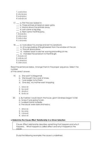 1. a-d-c-b-e
2. d-c-b-a-e
3. e-d-a-b-c
4. a-b-d-c-e
17. ___ a. First the cow looked in.
___ b. Three animals entered an open gate.
___ c. Mama drove the animals away.
___ d. Last came a big dog.
___ e. Next came the little pony.
1. b-a-e-d-c
2. d-b-c-e-a
3. a-b-c-d-e
4. c-d-a-e-b
18. ___ a. I was about to unwrap and eat my sandwich.
___ b. A hungry looking little girl peered from the window of the car.
___ c. The car drove away.
___ d. I looked back to see her waving and smiling at me.
___ e. I handed the sandwich to the little girl.
1. b-a-e-c-d
2. a-b-e-c-d
3. c-d-e-b-a
4. d-e-c-b-a
Read the sentences below. Arrange them in the proper sequence. Select the
number
of the correct answer.
19. a. She went to Megamall.
b. She bought me a pair of shoes.
c. I was eager to try them.
d. One day, my mother went shopping.
1. a-b-c-d
2. b-c-a-d
3. d-a-b-c
4. b-d-c-a
20. a. But before I could reach the house, giant raindrops began to fall.
b. I knew it was going to rain.
c. I walked home hurriedly.
d. The clouds were dark and heavy.
1. d-b-c-a
2. b-c-d-a
3. c-b-a-d
4. a-b-c-d
● Determine the Cause-Effect Relationship in a Given Selection
Cause- Effect relationship describes something that happens and why it
happens. What happens is called effect and why it happens is the
cause.
Study the following examples the cause is underlined.
 