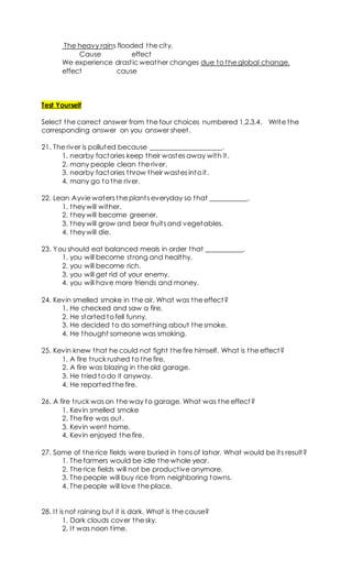 The heavy rains flooded the city.
Cause effect
We experience drastic weather changes due to the global change.
effect cause
Test Yourself
Select the correct answer from the four choices numbered 1,2,3,4. Write the
corresponding answer on you answer sheet.
21. The river is polluted because _____________________.
1. nearby factories keep their wastes away with it.
2. many people clean the river.
3. nearby factories throw their wastes into it.
4. many go to the river.
22. Lean Ayvie waters the plants everyday so that ___________.
1. they will wither.
2. they will become greener.
3. they will grow and bear fruits and vegetables.
4. they will die.
23. You should eat balanced meals in order that ___________.
1. you will become strong and healthy.
2. you will become rich.
3. you will get rid of your enemy.
4. you will have more friends and money.
24. Kevin smelled smoke in the air. What was the effect?
1. He checked and saw a fire.
2. He started to fell funny.
3. He decided to do something about the smoke.
4. He thought someone was smoking.
25. Kevin knew that he could not fight the fire himself. What is the effect?
1. A fire truck rushed to the fire.
2. A fire was blazing in the old garage.
3. He tried to do it anyway.
4. He reported the fire.
26. A fire truck was on the way to garage. What was the effect?
1. Kevin smelled smoke
2. The fire was out.
3. Kevin went home.
4. Kevin enjoyed the fire.
27. Some of the rice fields were buried in tons of lahar. What would be its result?
1. The farmers would be idle the whole year.
2. The rice fields will not be productive anymore.
3. The people will buy rice from neighboring towns.
4. The people will love the place.
28. It is not raining but it is dark. What is the cause?
1. Dark clouds cover the sky.
2. It was noon time.
 