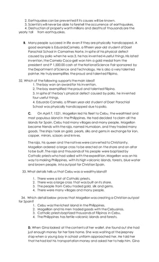 2. Earthquakes can be prevented if its causes will be known.
3. Scientists will never be able to foretell the occurrence of earthquakes.
4. Destruction of property worth millions and deaths of thousands are the
yearly toll from earthquakes.
B. Many people succeed in life even if they are physically handicapped. A
good example is EduardoCamela, a fifteen year-old student of Daet
Parochial School in Camarines Norte. In spite of his physical defect
caused by polio when he was 3, he has invented 4 useful things. His latest
invention, the Camela Coco-gell won him a gold medal from the
president and P 1,500.00 cash at the National Science Fair sponsored by
the Department of Science and Technology. He is also a very talented
painter. He truly exemplifies the proud and talented Filipino.
32. Which of the following supports the main idea?
1. The boy won an award for his invention.
2. The boy exemplified the proud and talented Filipino.
3. In spite of the boy’s physical defect caused by polio, he invented
four useful things.
4. Eduardo Camela, a fifteen year-old student of Daet Parochial
School was physically handicapped due to polio.
C. On April 7, 1521, Magellan led his fleet to Cebu, the wealthiest and
most populous island in the Philippines. He had decided to claim all the
islands for Spain. Cebu had many villages and many people. Magellan
became friends with the raja, named Humabon, and they traded many
goods. The ships took on gold, pearls, silks and gems in exchange for iron,
copper, mirrors, scissors and knives.
The raja, his queen and the natives were converted to Christianity.
Magellan ordered a large cross to be erected on the shore and an altar
to be built. The raja and thousands of his people were baptized by
Catholic priests who had sailed with the expedition. Magellan was on his
way to making Philippines, with its high volcanic islands, forests, blue water
and brown people, into outpost for Christian Spain.
33. What details tells us that Cebu was a wealthy island?
1. There were a lot of Catholic priests.
2. There was a large cross that was built on its shore.
3. The people from Cebu traded gold, silk and gems.
4. There were many villages and many people.
34. Which detail below proves that Magellan was creating a Christian outpost
for Spain?
1. Cebu was the richest island in the Philippines.
2. Magelllan and his men traded goods with the Cebuanos.
3. Catholic priests baptized thousands of Filipinos in Cebu.
4. The Philippines has fertile volcanic islands and forests.
D. When Gina looked at the contents of her wallet, she found out she had
just enough money for her fare home. She was waiting at the jeepney
stop when a young boy in school uniform approached her. He t old her
that he had lost his transportation money and asked her to help him. Gina
 